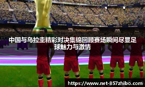 中国与乌拉圭精彩对决集锦回顾赛场瞬间尽显足球魅力与激情